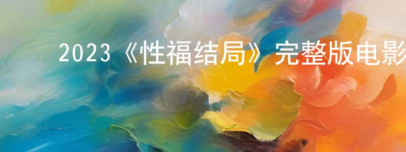﻿陈柏梅发布﻿2023《性福结局》完整版电影/在线观看/百度云-美剧天堂